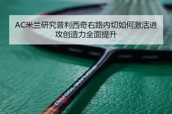 AC米兰研究普利西奇右路内切如何激活进攻创造力全面提升